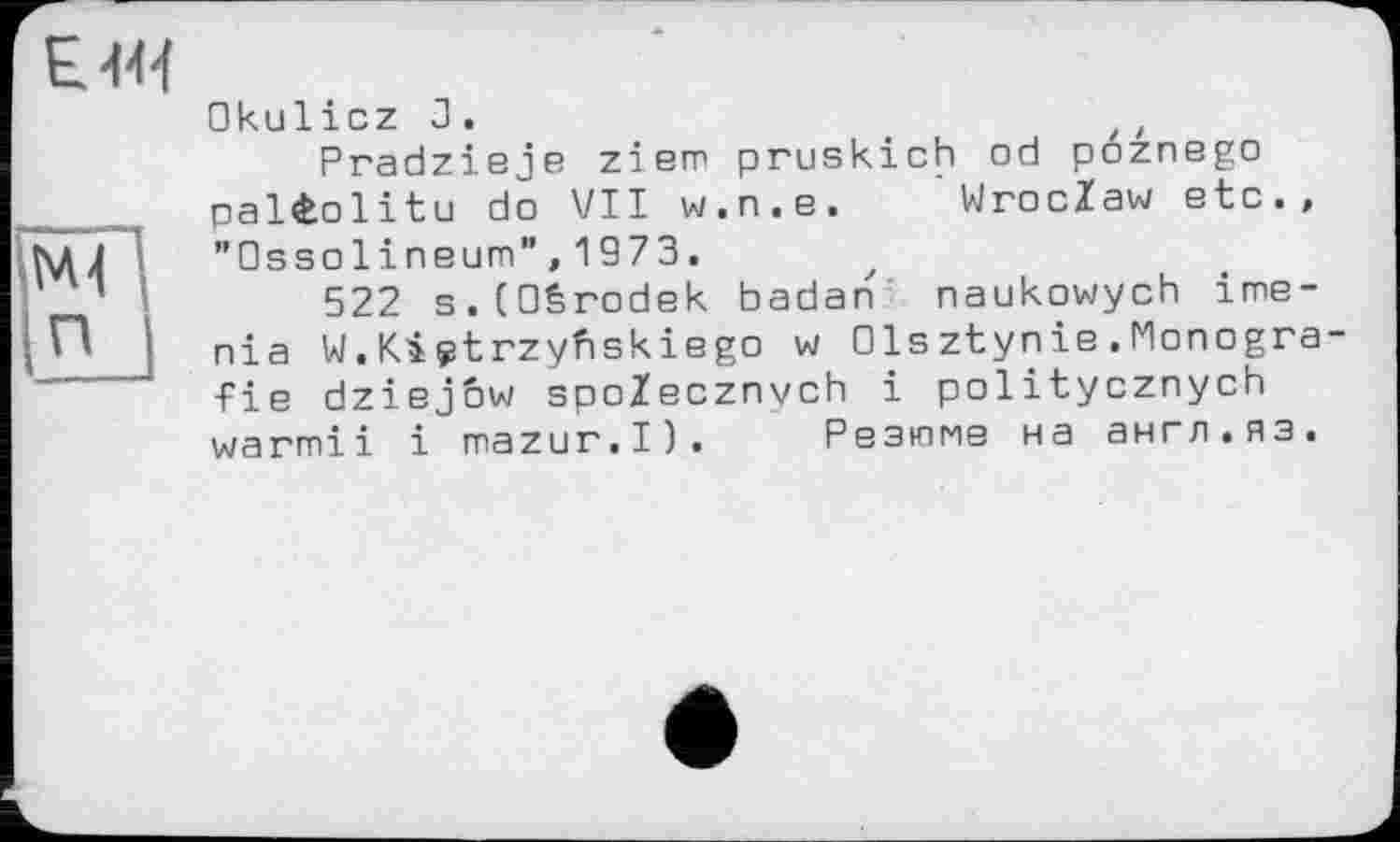 ﻿Okulicz 3.
Pradzieje ziem pruskich od poznego paléolitu do VII w.n.e. Wroclaw etc., ”0ssolineum”,1973.
522 s.COêrodek badan naukowych ime-nia W.Kiçtrzyfiskiego w 01sztynie.Monografie dziejow spoZecznych і politycznych warmii і mazur.I). Резюме на англ.яз.